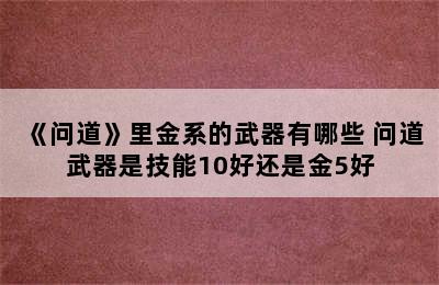 《问道》里金系的武器有哪些 问道武器是技能10好还是金5好